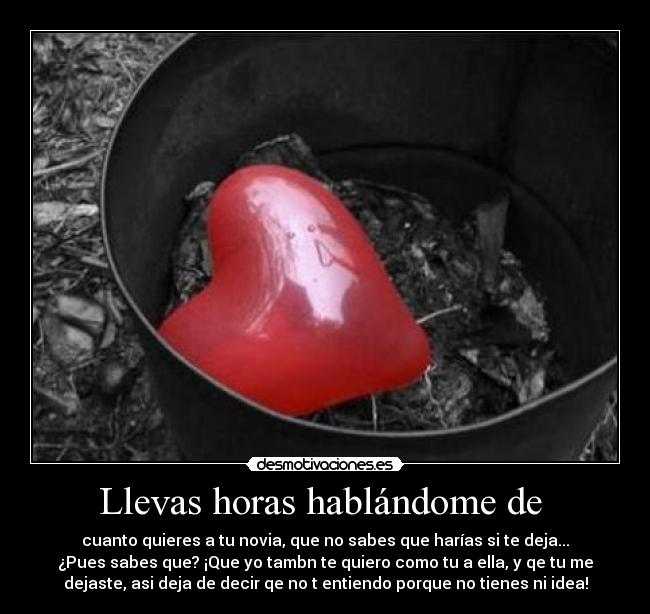 Llevas horas hablándome de - cuanto quieres a tu novia, que no sabes que harías si te deja...
¿Pues sabes que? ¡Que yo tambn te quiero como tu a ella, y qe tu me
dejaste, asi deja de decir qe no t entiendo porque no tienes ni idea!