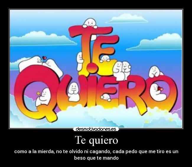 Te quiero - como a la mierda, no te olvido ni cagando, cada pedo que me tiro es un
beso que te mando