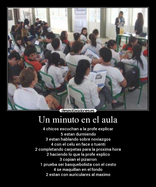 Un minuto en el aula - 4 chicos escuchan a la profe explicar
5 estan durmiendo
3 estan hablando sobre noviazgos
4 con el celu en face o tuenti
2 completando carpetas para la proxima hora
2 haciendo lo que la profe explico
3 copian el pizarron
1 prueba ser basquebolista con el cesto
4 se maquillan en el fondo
2 estan con auriculares al maximo

