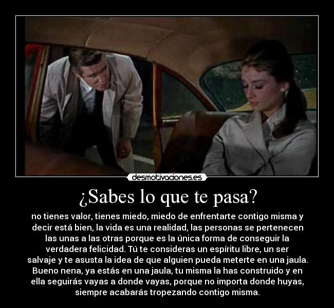 ¿Sabes lo que te pasa? - no tienes valor, tienes miedo, miedo de enfrentarte contigo misma y
decir está bien, la vida es una realidad, las personas se pertenecen
las unas a las otras porque es la única forma de conseguir la
verdadera felicidad. Tú te consideras un espíritu libre, un ser
salvaje y te asusta la idea de que alguien pueda meterte en una jaula.
Bueno nena, ya estás en una jaula, tu misma la has construido y en
ella seguirás vayas a donde vayas, porque no importa donde huyas,
siempre acabarás tropezando contigo misma.	