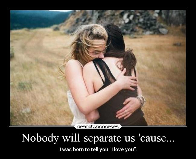 Nobody will separate us cause... - I was born to tell you I love you.