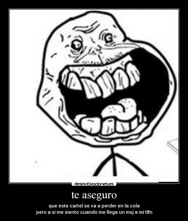 te aseguro - que este cartel se va a perder en la cola
pero a si me siento cuando me llega un msj a mi tlfn