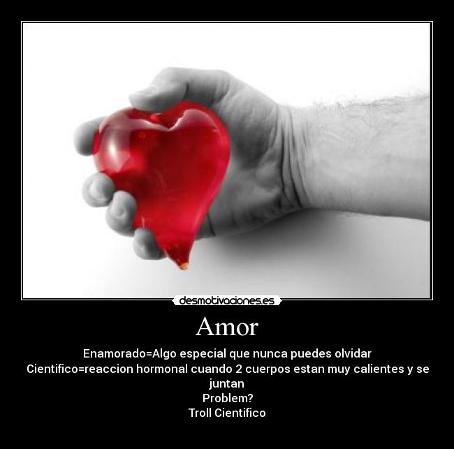 Amor - Enamorado=Algo especial que nunca puedes olvidar
Cientifico=reaccion hormonal cuando 2 cuerpos estan muy calientes y se juntan
Problem?
Troll Cientifico