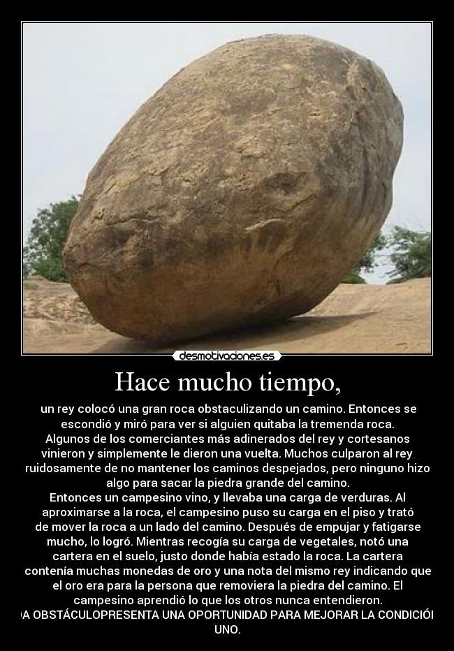 Hace mucho tiempo, - un rey colocó una gran roca obstaculizando un camino. Entonces se
escondió y miró para ver si alguien quitaba la tremenda roca.
Algunos de los comerciantes más adinerados del rey y cortesanos
vinieron y simplemente le dieron una vuelta. Muchos culparon al rey
ruidosamente de no mantener los caminos despejados, pero ninguno hizo
algo para sacar la piedra grande del camino.
Entonces un campesino vino, y llevaba una carga de verduras. Al
aproximarse a la roca, el campesino puso su carga en el piso y trató
de mover la roca a un lado del camino. Después de empujar y fatigarse
mucho, lo logró. Mientras recogía su carga de vegetales, notó una
cartera en el suelo, justo donde había estado la roca. La cartera
contenía muchas monedas de oro y una nota del mismo rey indicando que
el oro era para la persona que removiera la piedra del camino. El
campesino aprendió lo que los otros nunca entendieron.
CADA OBSTÁCULOPRESENTA UNA OPORTUNIDAD PARA MEJORAR LA CONDICIÓN DE
UNO.