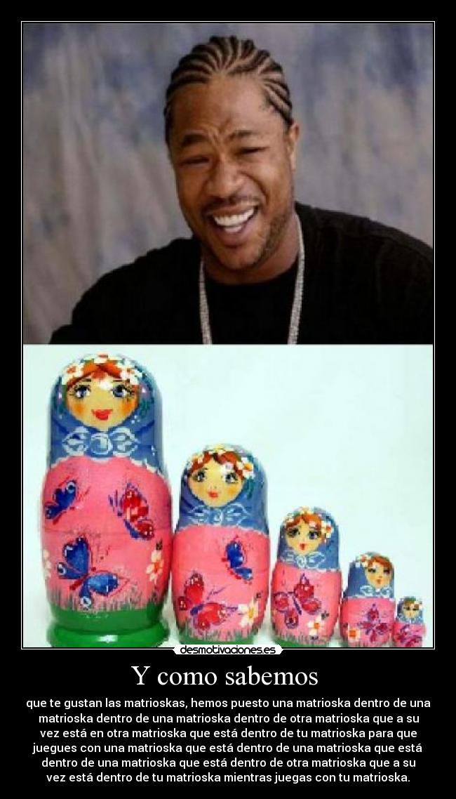 Y como sabemos  - que te gustan las matrioskas, hemos puesto una matrioska dentro de una
matrioska dentro de una matrioska dentro de otra matrioska que a su
vez está en otra matrioska que está dentro de tu matrioska para que
juegues con una matrioska que está dentro de una matrioska que está
dentro de una matrioska que está dentro de otra matrioska que a su
vez está dentro de tu matrioska mientras juegas con tu matrioska.