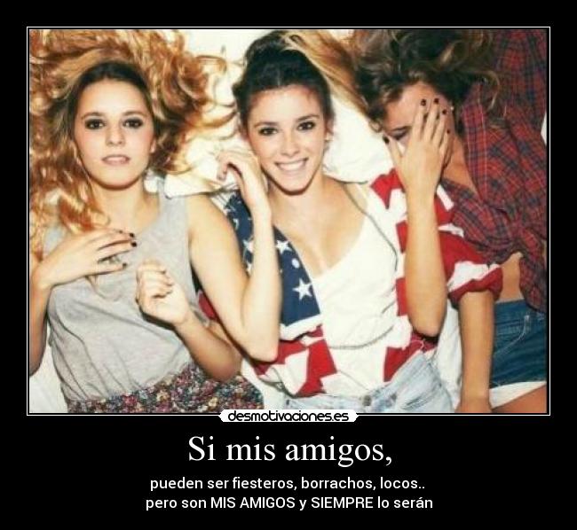 Si mis amigos, - pueden ser fiesteros, borrachos, locos.. 
pero son MIS AMIGOS y SIEMPRE lo serán