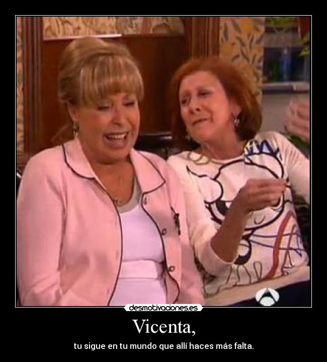 Vicenta, - tu sigue en tu mundo que allí haces más falta.