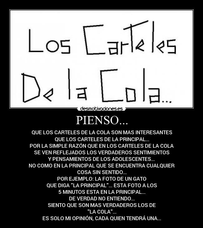 PIENSO... - QUE LOS CARTELES DE LA COLA SON MAS INTERESANTES
QUE LOS CARTELES DE LA PRINCIPAL...
POR LA SIMPLE RAZÓN QUE EN LOS CARTELES DE LA COLA
SE VEN REFLEJADOS LOS VERDADEROS SENTIMIENTOS
Y PENSAMIENTOS DE LOS ADOLESCENTES...
NO COMO EN LA PRINCIPAL QUE SE ENCUENTRA CUALQUIER
COSA SIN SENTIDO...
POR EJEMPLO: LA FOTO DE UN GATO
QUE DIGA LA PRINCIPAL... ESTA FOTO A LOS
5 MINUTOS ESTA EN LA PRINCIPAL...
DE VERDAD NO ENTIENDO...
SIENTO QUE SON MAS VERDADEROS LOS DE
LA COLA...
ES SOLO MI OPINIÓN, CADA QUIEN TENDRÁ UNA...