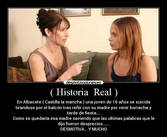 ( Historia Real ) - En Albacete ( Castilla la mancha ) una joven de 16 años se suicida
tirandose por el balcón tras reñir con su madre por venir borracha y
tarde de fiesta....
Como se quedaría esa madre saviendo que las ultimas palabras que le
dijo fueron desprecios.......
DESMOTIVA... Y MUCHO
