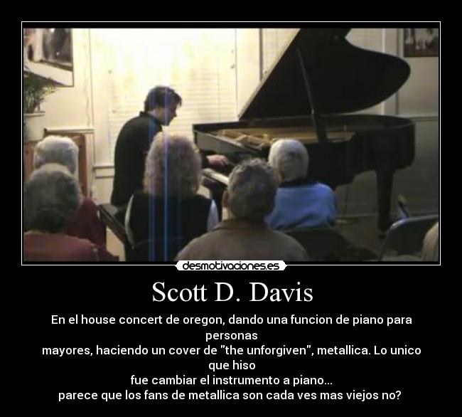 Scott D. Davis - En el house concert de oregon, dando una funcion de piano para personas
mayores, haciendo un cover de the unforgiven, metallica. Lo unico que hiso
fue cambiar el instrumento a piano...
parece que los fans de metallica son cada ves mas viejos no?