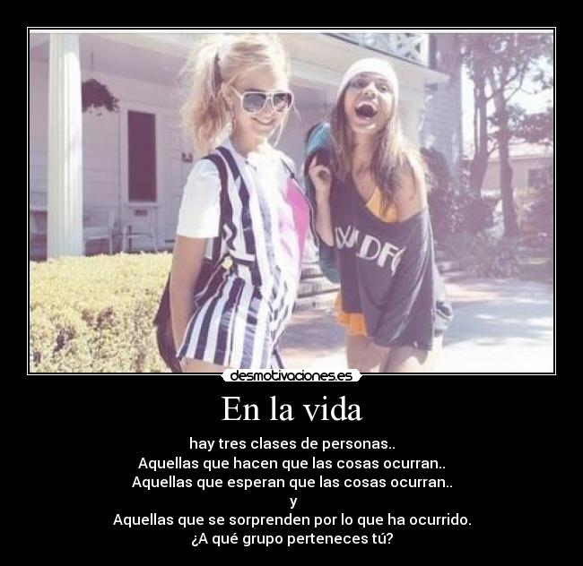 En la vida - hay tres clases de personas..
Aquellas que hacen que las cosas ocurran..
Aquellas que esperan que las cosas ocurran..
y
Aquellas que se sorprenden por lo que ha ocurrido.
¿A qué grupo perteneces tú?