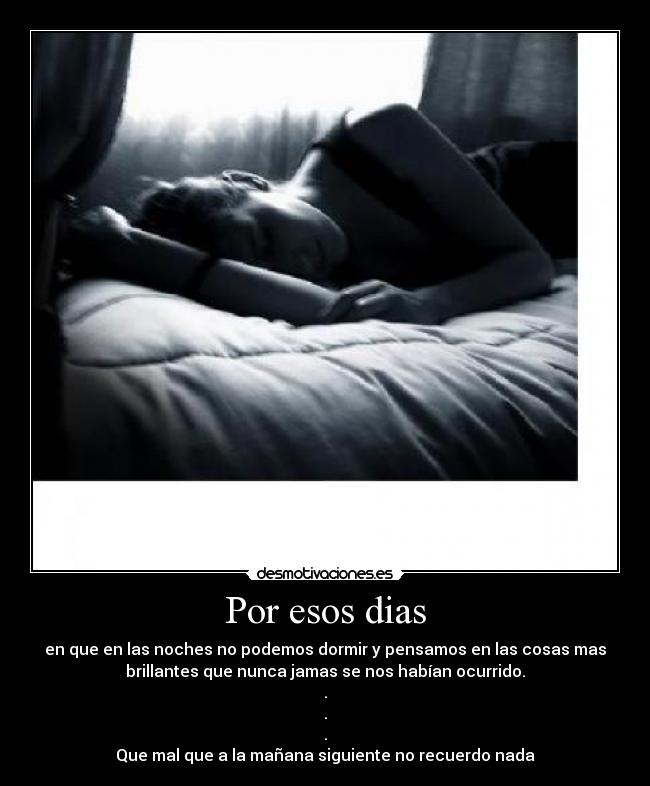 Por esos dias - en que en las noches no podemos dormir y pensamos en las cosas mas
brillantes que nunca jamas se nos habían ocurrido.
.
.
.
Que mal que a la mañana siguiente no recuerdo nada
