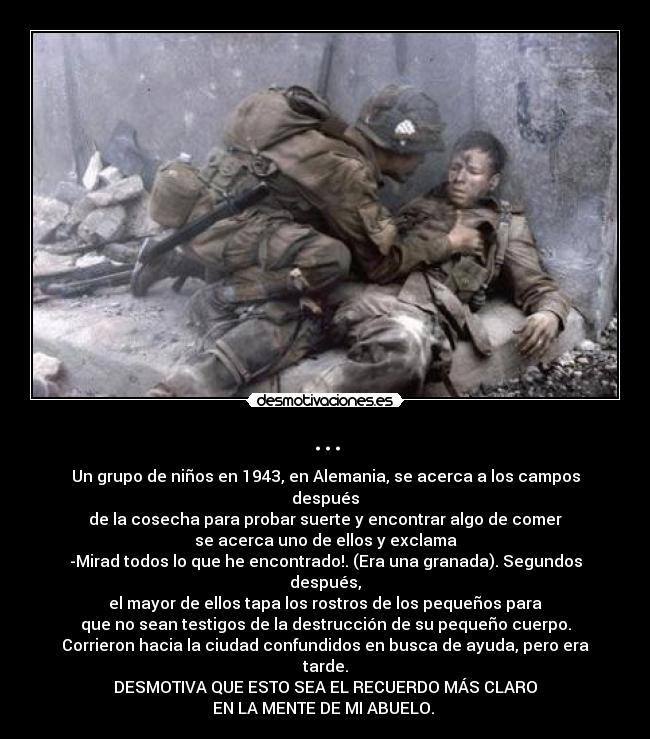 ... - Un grupo de niños en 1943, en Alemania, se acerca a los campos después
de la cosecha para probar suerte y encontrar algo de comer
se acerca uno de ellos y exclama
-Mirad todos lo que he encontrado!. (Era una granada). Segundos después,
el mayor de ellos tapa los rostros de los pequeños para
que no sean testigos de la destrucción de su pequeño cuerpo.
Corrieron hacia la ciudad confundidos en busca de ayuda, pero era tarde.
DESMOTIVA QUE ESTO SEA EL RECUERDO MÁS CLARO
EN LA MENTE DE MI ABUELO.