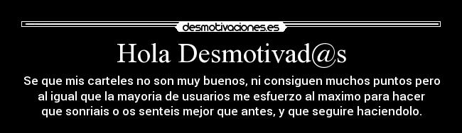 Hola Desmotivad@s - Se que mis carteles no son muy buenos, ni consiguen muchos puntos pero
al igual que la mayoria de usuarios me esfuerzo al maximo para hacer
que sonriais o os senteis mejor que antes, y que seguire haciendolo.