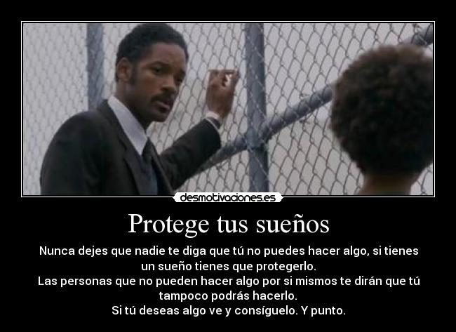Protege tus sueños - Nunca dejes que nadie te diga que tú no puedes hacer algo, si tienes
un sueño tienes que protegerlo.
Las personas que no pueden hacer algo por si mismos te dirán que tú
tampoco podrás hacerlo.
Si tú deseas algo ve y consíguelo. Y punto.