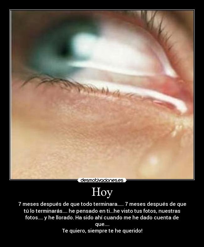 Hoy - 7 meses después de que todo terminara..... 7 meses después de que
tú lo terminarás.... he pensado en ti...he visto tus fotos, nuestras
fotos.... y he llorado. Ha sido ahí cuando me he dado cuenta de
que....
Te quiero, siempre te he querido!