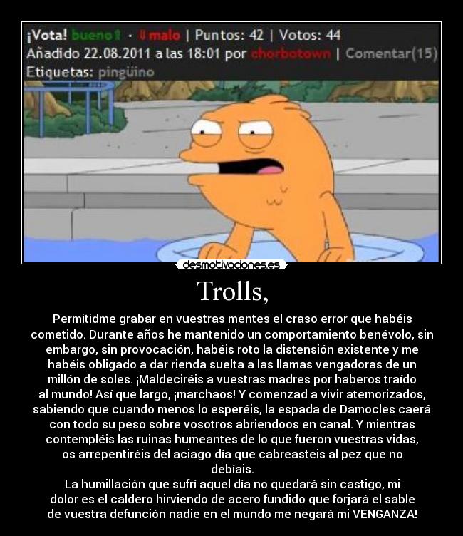 Trolls, - Permitidme grabar en vuestras mentes el craso error que habéis
cometido. Durante años he mantenido un comportamiento benévolo, sin
embargo, sin provocación, habéis roto la distensión existente y me
habéis obligado a dar﻿ rienda suelta a las llamas vengadoras de un
millón de soles. ¡Maldeciréis a vuestras madres por haberos traído
al mundo! Así que largo, ¡marchaos! Y comenzad a vivir atemorizados,
sabiendo que cuando menos lo esperéis, la espada de Damocles caerá
con todo su peso sobre vosotros abriendoos en canal. Y mientras
contempléis las ruinas humeantes de lo que﻿ fueron vuestras vidas,
os arrepentiréis del aciago día que cabreasteis al pez que no
debíais.
La humillación que sufrí aquel día no quedará sin castigo, mi
dolor es el caldero hirviendo de acero fundido que forjará el sable
de vuestra defunción nadie en el mundo me negará mi VENGANZA!