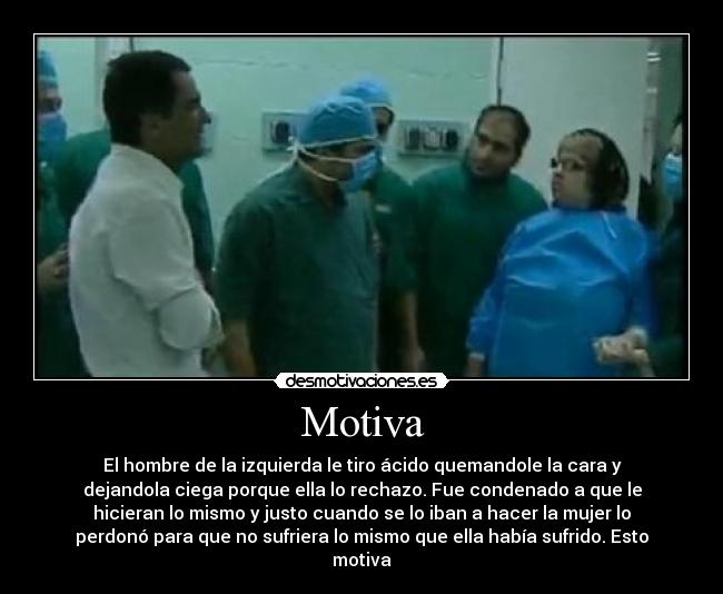Motiva - El hombre de la izquierda le tiro ácido quemandole la cara y
dejandola ciega porque ella lo rechazo. Fue condenado a que le
hicieran lo mismo y justo cuando se lo iban a hacer la mujer lo
perdonó para que no sufriera lo mismo que ella había sufrido. Esto
motiva