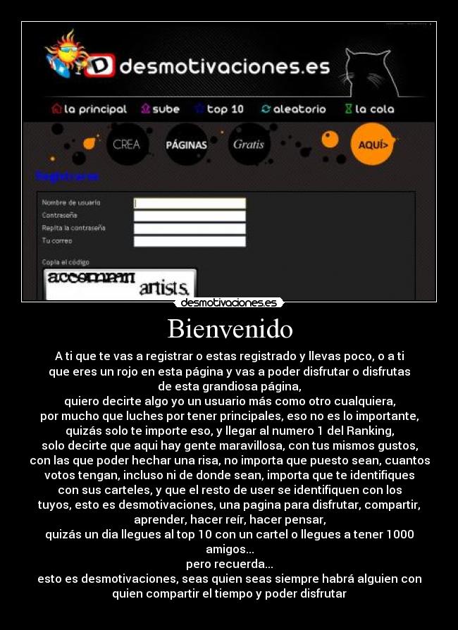 Bienvenido - A ti que te vas a registrar o estas registrado y llevas poco, o a ti
que eres un rojo en esta página y vas a poder disfrutar o disfrutas
de esta grandiosa página,
quiero decirte algo yo un usuario más como otro cualquiera,
por mucho que luches por tener principales, eso no es lo importante,
quizás solo te importe eso, y llegar al numero 1 del Ranking,
solo decirte que aqui hay gente maravillosa, con tus mismos gustos,
con las que poder hechar una risa, no importa que puesto sean, cuantos
votos tengan, incluso ni de donde sean, importa que te identifiques
con sus carteles, y que el resto de user se identifiquen con los
tuyos, esto es desmotivaciones, una pagina para disfrutar, compartir,
aprender, hacer reír, hacer pensar,
quizás un dia llegues al top 10 con un cartel o llegues a tener 1000
amigos...
pero recuerda...
esto es desmotivaciones, seas quien seas siempre habrá alguien con
quien compartir el tiempo y poder disfrutar