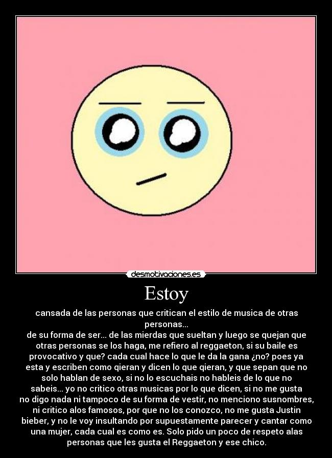 Estoy - cansada de las personas que critican el estilo de musica de otras
personas...
de su forma de ser... de las mierdas que sueltan y luego se quejan que
otras personas se los haga, me refiero al reggaeton, si su baile es
provocativo y que? cada cual hace lo que le da la gana ¿no? poes ya
esta y escriben como qieran y dicen lo que qieran, y que sepan que no
solo hablan de sexo, si no lo escuchais no hableis de lo que no
sabeis... yo no critico otras musicas por lo que dicen, si no me gusta
no digo nada ni tampoco de su forma de vestir, no menciono susnombres,
ni critico alos famosos, por que no los conozco, no me gusta Justin
bieber, y no le voy insultando por supuestamente parecer y cantar como
una mujer, cada cual es como es. Solo pido un poco de respeto alas
personas que les gusta el Reggaeton y ese chico.