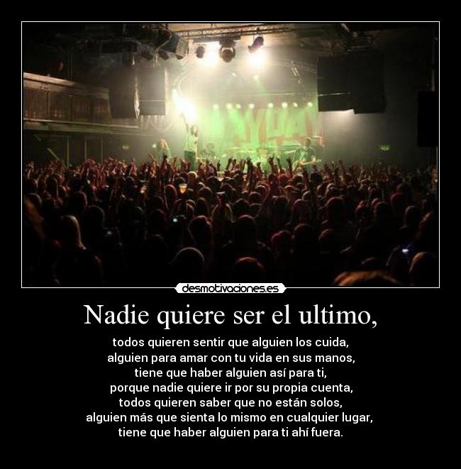 Nadie quiere ser el ultimo, - todos quieren sentir que alguien los cuida,
alguien para amar con tu vida en sus manos,
tiene que haber alguien así para ti,
porque nadie quiere ir por su propia cuenta,
todos quieren saber que no están solos,
alguien más que sienta lo mismo en cualquier lugar, 
tiene que haber alguien para ti ahí fuera.
