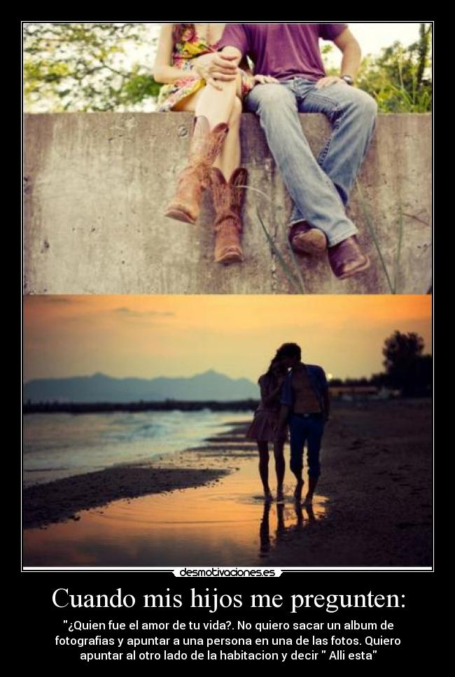 Cuando mis hijos me pregunten: - ¿Quien fue el amor de tu vida?. No quiero sacar un album de
fotografias y apuntar a una persona en una de las fotos. Quiero
apuntar al otro lado de la habitacion y decir Alli esta