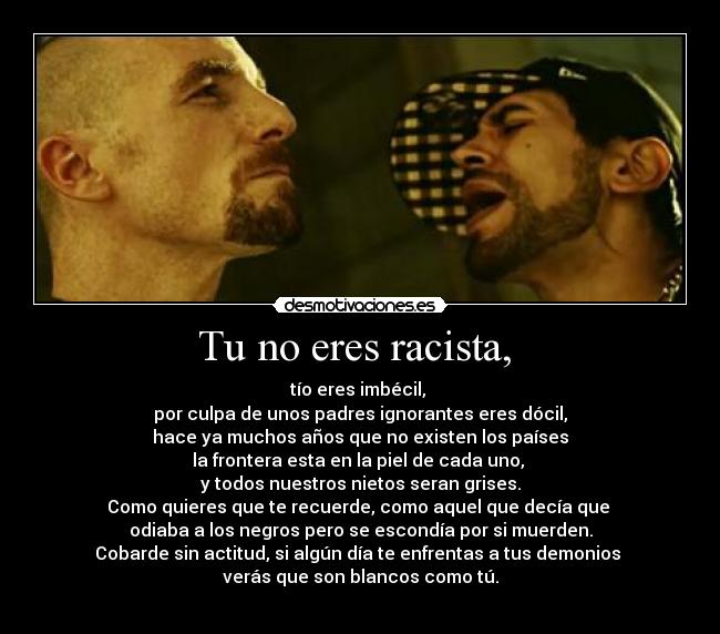 Tu no eres racista,  - tío eres imbécil, 
por culpa de unos padres ignorantes eres dócil,
hace ya muchos años que no existen los países
la frontera esta en la piel de cada uno, 
y todos nuestros nietos seran grises.
Como quieres que te recuerde, como aquel que decía que 
odiaba a los negros pero se escondía por si muerden.
Cobarde sin actitud, si algún día te enfrentas a tus demonios 
verás que son blancos como tú.
