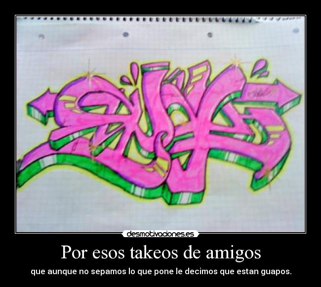 Por esos takeos de amigos - que aunque no sepamos lo que pone le decimos que estan guapos.