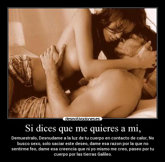 Si dices que me quieres a mi, - Demuestralo, Desnudame a la luz de tu cuerpo en contacto de calor, No
busco sexo, solo saciar este deseo, dame esa razon por la que no
sentirme feo, dame esa creencia que ni yo mismo me creo, paseo por tu
cuerpo por las tierras Galileo.