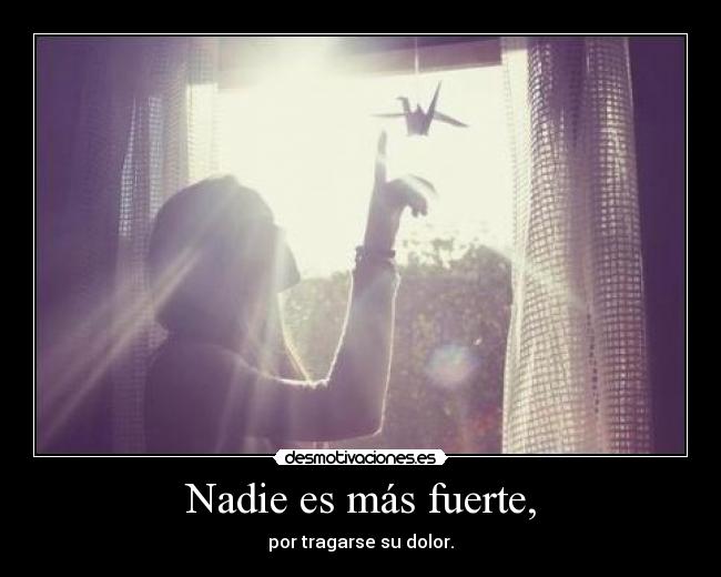 Nadie es más fuerte, - por tragarse su dolor.