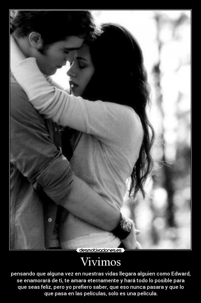 Vivimos - pensando que alguna vez en nuestras vidas llegara alguien como Edward,
se enamorará de ti, te amara eternamente y hará todo lo posible para
que seas feliz, pero yo prefiero saber, que eso nunca pasara y que lo
que pasa en las películas, solo es una película.