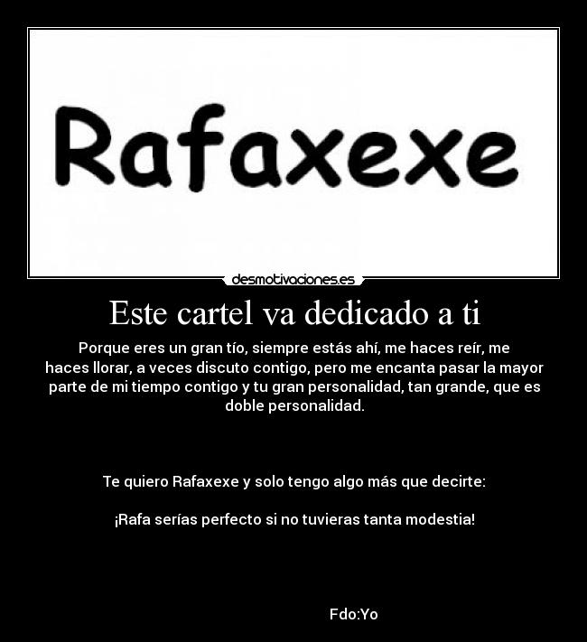 Este cartel va dedicado a ti - Porque eres un gran tío, siempre estás ahí, me haces reír, me
haces llorar, a veces discuto contigo, pero me encanta pasar la mayor
parte de mi tiempo contigo y tu gran personalidad, tan grande, que es
doble personalidad.
Te quiero Rafaxexe y solo tengo algo más que decirte:
¡Rafa serías perfecto si no tuvieras tanta modestia!
Fdo:Yo