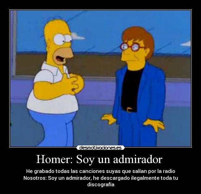 Homer: Soy un admirador  - He grabado todas las canciones suyas que salían por la radio
Nosotros: Soy un admirador, he descargado ilegalmente toda tu discografía