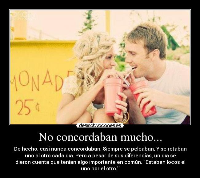 No concordaban mucho... - De hecho, casi nunca concordaban. Siempre se peleaban. Y se retaban
uno al otro cada día. Pero a pesar de sus diferencias, un día se
dieron cuenta que tenían algo importante en común. Estaban locos el
uno por el otro.