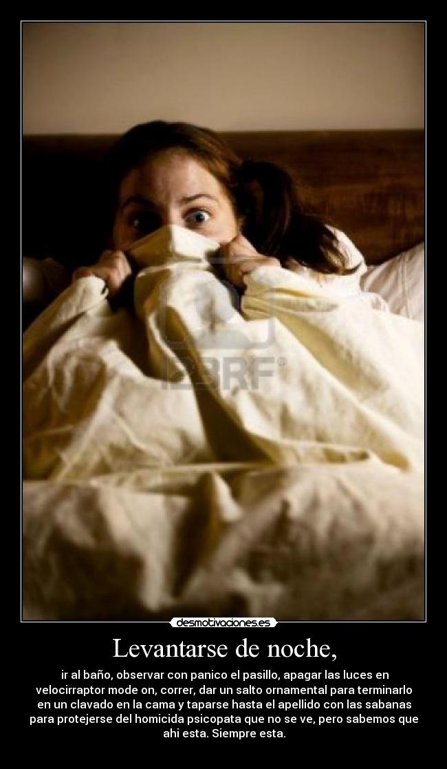 Levantarse de noche, -  ir al baño, observar con panico el pasillo, apagar las luces en
velocirraptor mode on, correr, dar un salto ornamental para terminarlo
en un clavado en la cama y taparse hasta el apellido con las sabanas
para protejerse del homicida psicopata que no se ve, pero sabemos que
ahi esta. Siempre esta.
	