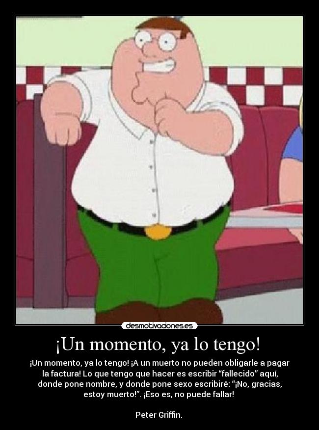 ¡Un momento, ya lo tengo!  - ¡Un momento, ya lo tengo! ¡A un muerto no pueden obligarle a pagar
la factura! Lo que tengo que hacer es escribir “fallecido” aquí,
donde pone nombre, y donde pone sexo escribiré: “¡No, gracias,
estoy muerto!”. ¡Eso es, no puede fallar! 

Peter Griffin. 