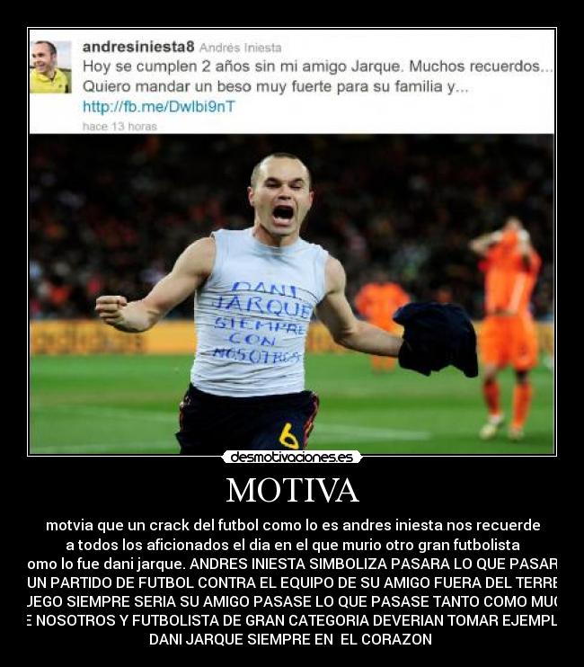 MOTIVA - motvia que un crack del futbol como lo es andres iniesta nos recuerde
a todos los aficionados el dia en el que murio otro gran futbolista
como lo fue dani jarque. ANDRES INIESTA SIMBOLIZA PASARA LO QUE PASARA
EN UN PARTIDO DE FUTBOL CONTRA EL EQUIPO DE SU AMIGO FUERA DEL TERRENO
DE JUEGO SIEMPRE SERIA SU AMIGO PASASE LO QUE PASASE TANTO COMO MUCHOS
DE NOSOTROS Y FUTBOLISTA DE GRAN CATEGORIA DEVERIAN TOMAR EJEMPLO.
DANI JARQUE SIEMPRE EN EL CORAZON