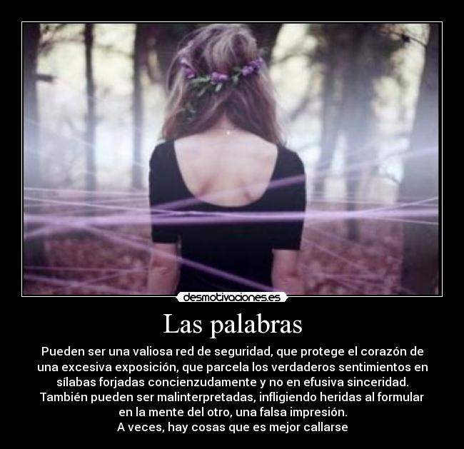 Las palabras - Pueden ser una valiosa red de seguridad, que protege el corazón de
una excesiva exposición, que parcela los verdaderos sentimientos en
sílabas forjadas concienzudamente y no en efusiva sinceridad.
También pueden ser malinterpretadas, infligiendo heridas al formular
en la mente del otro, una falsa impresión.
A veces, hay cosas que es mejor callarse