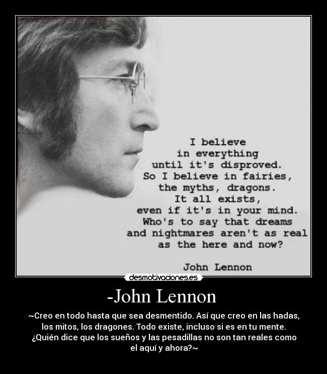 -John Lennon  - ~Creo en todo hasta que sea desmentido. Así que creo en las hadas,
los mitos, los dragones. Todo existe, incluso si es en tu mente.
¿Quién dice que los sueños y las pesadillas no son tan reales como
el aquí y ahora?~
