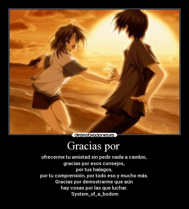 Gracias por - ofrecerme tu amistad sin pedir nada a cambio,
gracias por esos consejos,
por tus halagos,
por tu comprensión, por todo eso y mucho más.
Gracias por demostrarme que aún
hay cosas por las que luchar.
System_of_a_bodom