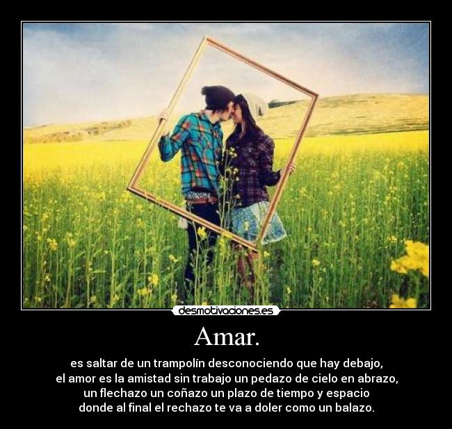 Amar. - es saltar de un trampolín desconociendo que hay debajo,
el amor es la amistad sin trabajo un pedazo de cielo en abrazo,
un flechazo un coñazo un plazo de tiempo y espacio
donde al final el rechazo te va a doler como un balazo.