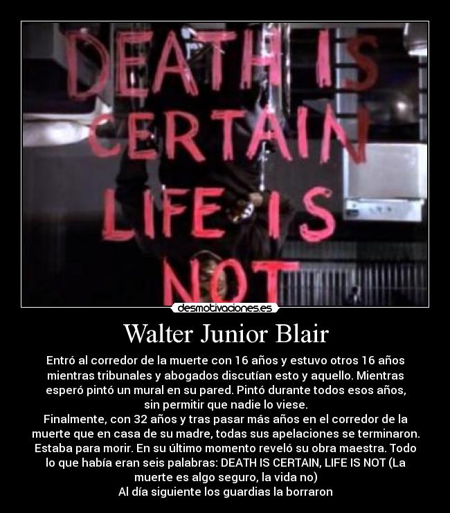 Walter Junior Blair - Entró al corredor de la muerte con 16 años y estuvo otros 16 años
mientras tribunales y abogados discutían esto y aquello. Mientras
esperó pintó un mural en su pared. Pintó durante todos esos años,
sin permitir que nadie lo viese.
Finalmente, con 32 años y tras pasar más años en el corredor de la
muerte que en casa de su madre, todas sus apelaciones se terminaron.
Estaba para morir. En su último momento reveló su obra maestra. Todo
lo que había eran seis palabras: DEATH IS CERTAIN, LIFE IS NOT (La
muerte es algo seguro, la vida no)
Al día siguiente los guardias la borraron