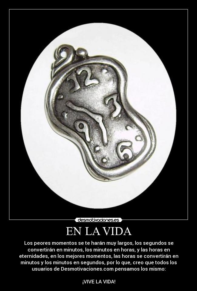 EN LA VIDA - Los peores momentos se te harán muy largos, los segundos se
convertirán en minutos, los minutos en horas, y las horas en
eternidades, en los mejores momentos, las horas se convertirán en
minutos y los minutos en segundos, por lo que, creo que todos los
usuarios de Desmotivaciones.com pensamos los mismo:
¡VIVE LA VIDA!