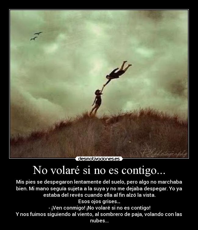 No volaré si no es contigo... - Mis pies se despegaron lentamente del suelo, pero algo no marchaba
bien. Mi mano seguía sujeta a la suya y no me dejaba despegar. Yo ya
estaba del revés cuando ella al fin alzó la vista.
Esos ojos grises…
- ¡Ven conmigo! ¡No volaré si no es contigo!
Y nos fuimos siguiendo al viento, al sombrero de paja, volando con las
nubes...