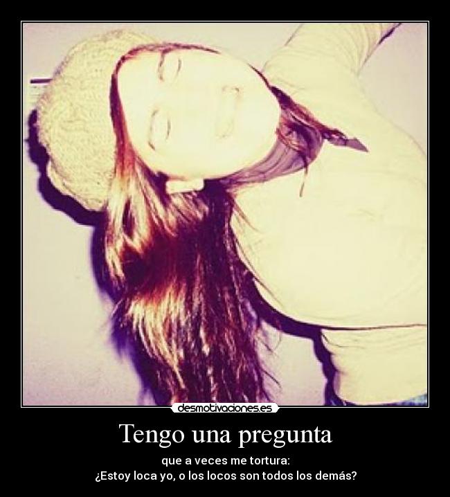 Tengo una pregunta - que a veces me tortura:
¿Estoy loca yo, o los locos son todos los demás?
