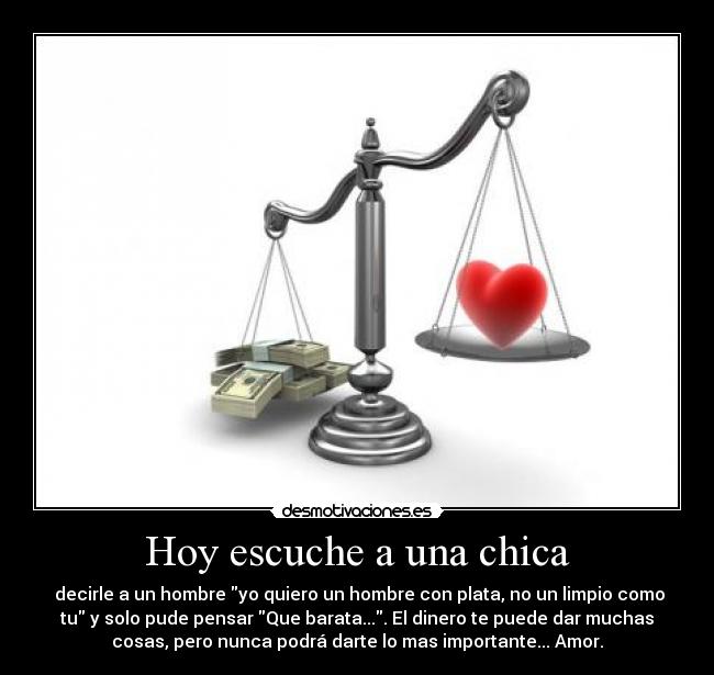 Hoy escuche a una chica - decirle a un hombre yo quiero un hombre con plata, no un limpio como
tu y solo pude pensar Que barata.... El dinero te puede dar muchas
cosas, pero nunca podrá darte lo mas importante... Amor.