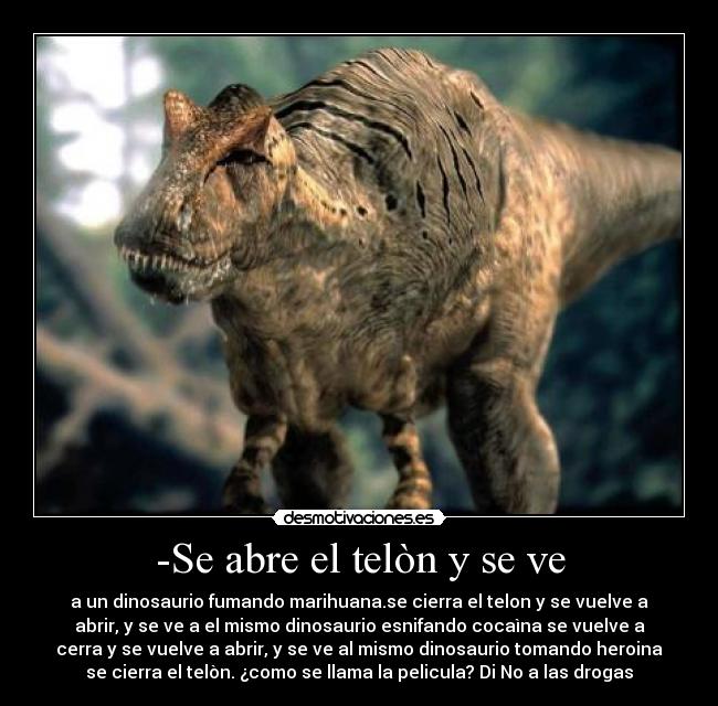 -Se abre el telòn y se ve - a un dinosaurio fumando marihuana.se cierra el telon y se vuelve a
abrir, y se ve a el mismo dinosaurio esnifando cocaìna se vuelve a
cerra y se vuelve a abrir, y se ve al mismo dinosaurio tomando heroina
se cierra el telòn. ¿como se llama la pelicula? Di No a las drogas