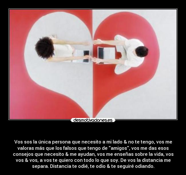 - Vos sos la única persona que necesito a mi lado & no te tengo, vos me
valoras más que los falsos que tengo de amigos, vos me das esos
consejos que necesito & me ayudan, vos me enseñas sobre la vida, vos
vos & vos, a vos te quiero con todo lo que soy. De vos la distancia me
separa. Distancia te odié, te odio & te seguiré odiando.