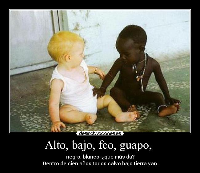 Alto, bajo, feo, guapo,  - negro, blanco, ¿que más da?
Dentro de cien años todos calvo bajo tierra van.