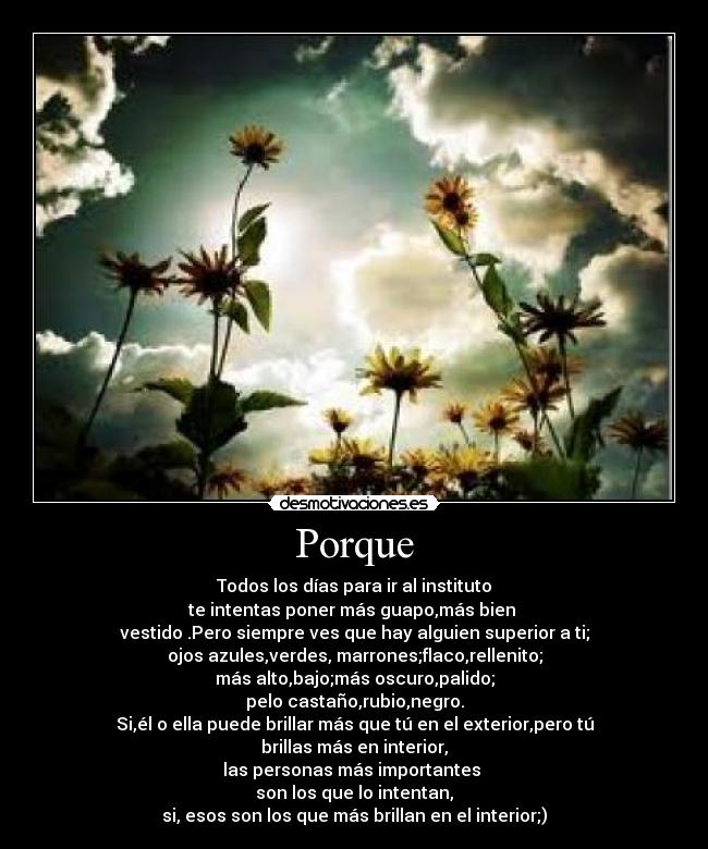 Porque - Todos los días para ir al instituto
te intentas poner más guapo,más bien 
vestido .Pero siempre ves que hay alguien superior a ti;
ojos azules,verdes, marrones;flaco,rellenito;
más alto,bajo;más oscuro,palido;
pelo castaño,rubio,negro.
Si,él o ella puede brillar más que tú en el exterior,pero tú brillas más en interior,
las personas más importantes 
son los que lo intentan,
si, esos son los que más brillan en el interior;)